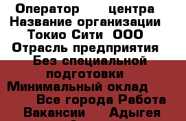 Оператор Call-центра › Название организации ­ Токио Сити, ООО › Отрасль предприятия ­ Без специальной подготовки › Минимальный оклад ­ 27 000 - Все города Работа » Вакансии   . Адыгея респ.,Адыгейск г.